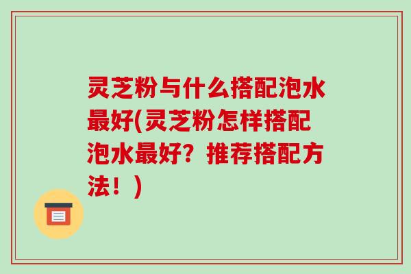 灵芝粉与什么搭配泡水好(灵芝粉怎样搭配泡水好？推荐搭配方法！)