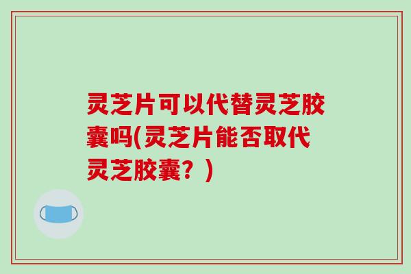 灵芝片可以代替灵芝胶囊吗(灵芝片能否取代灵芝胶囊？)