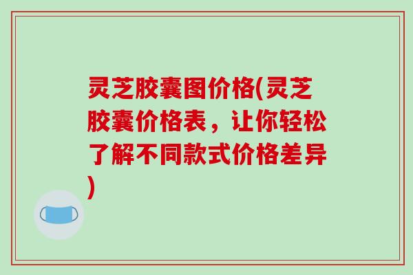灵芝胶囊图价格(灵芝胶囊价格表，让你轻松了解不同款式价格差异)