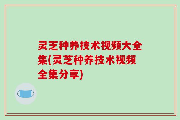 灵芝种养技术视频大全集(灵芝种养技术视频全集分享) 灵芝种养技术视频大全集(灵芝种养技术视频全集分享)