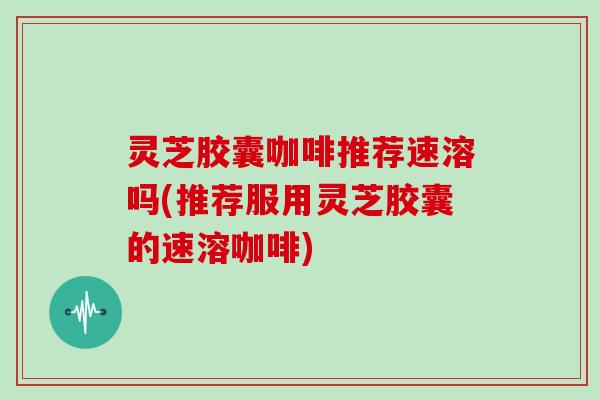 灵芝胶囊咖啡推荐速溶吗(推荐服用灵芝胶囊的速溶咖啡) 灵芝胶囊咖啡推荐速溶吗(推荐服用灵芝胶囊的速溶咖啡)