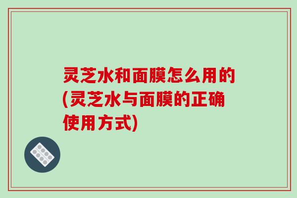 灵芝水和面膜怎么用的(灵芝水与面膜的正确使用方式)
