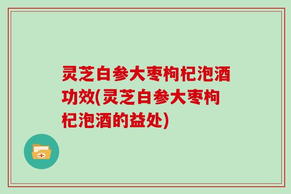 灵芝白参大枣枸杞泡酒功效(灵芝白参大枣枸杞泡酒的益处) 灵芝白参大枣枸杞泡酒功效(灵芝白参大枣枸杞泡酒的益处)