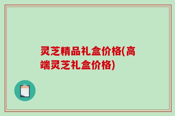 灵芝精品礼盒价格(高端灵芝礼盒价格) 灵芝精品礼盒价格(高端灵芝礼盒价格)