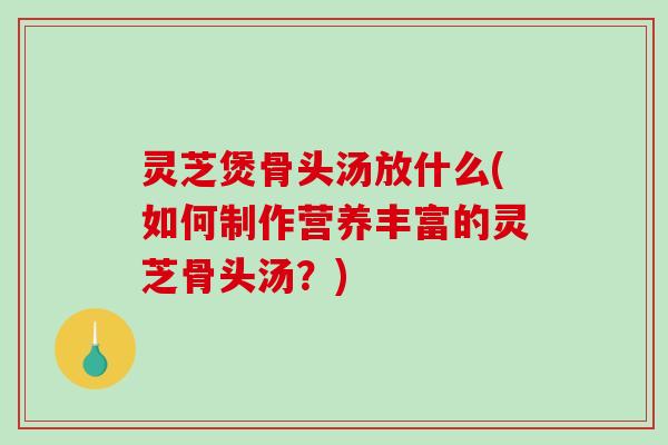 灵芝煲骨头汤放什么(如何制作营养丰富的灵芝骨头汤?) 灵芝煲骨头汤放什么(如何制作营养丰富的灵芝骨头汤?)