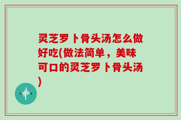 灵芝罗卜骨头汤怎么做好吃(做法简单,美味可口的灵芝罗卜骨头汤) 灵芝罗卜骨头汤怎么做好吃(做法简单,美味可口的灵芝罗卜骨头汤)