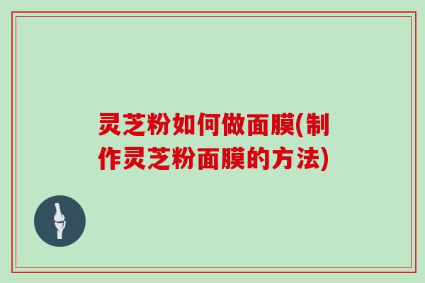 灵芝粉如何做面膜(制作灵芝粉面膜的方法)