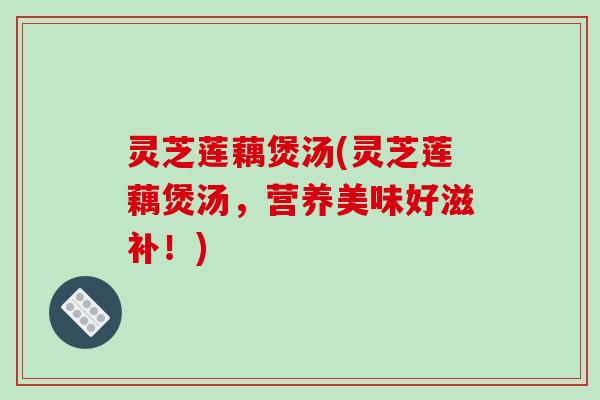 灵芝莲藕煲汤(灵芝莲藕煲汤,营养美味好滋补!) 灵芝莲藕煲汤(灵芝莲藕煲汤,营养美味好滋补!)
