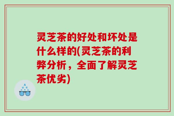 灵芝茶的好处和坏处是什么样的(灵芝茶的利弊分析，全面了解灵芝茶优劣)