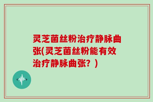 灵芝菌丝粉静脉曲张(灵芝菌丝粉能有效静脉曲张?) 灵芝菌丝粉静脉曲张(灵芝菌丝粉能有效静脉曲张?)