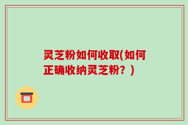灵芝粉如何收取(如何正确收纳灵芝粉？)