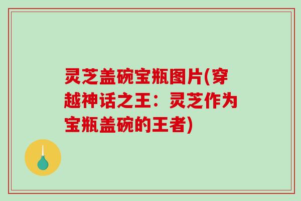 灵芝盖碗宝瓶图片(穿越神话之王:灵芝作为宝瓶盖碗的王者) 灵芝盖碗宝瓶图片(穿越神话之王:灵芝作为宝瓶盖碗的王者)
