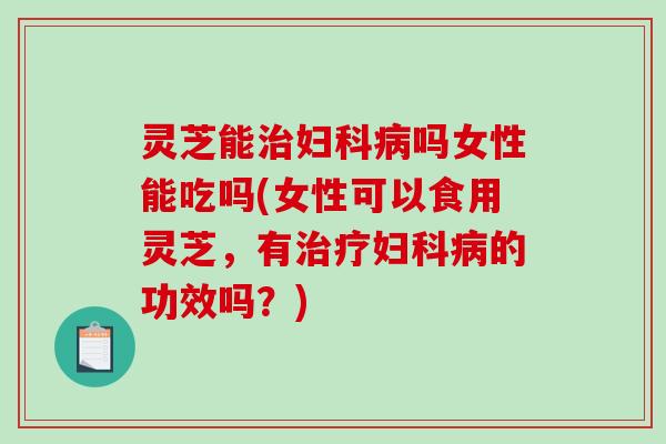 灵芝能吗女性能吃吗(女性可以食用灵芝,有的功效吗?) 灵芝能吗女性能吃吗(女性可以食用灵芝,有的功效吗?)