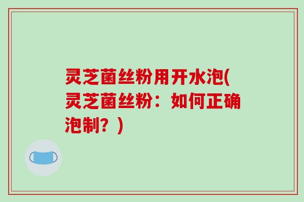 灵芝菌丝粉用开水泡(灵芝菌丝粉:如何正确泡制?) 灵芝菌丝粉用开水泡(灵芝菌丝粉:如何正确泡制?)