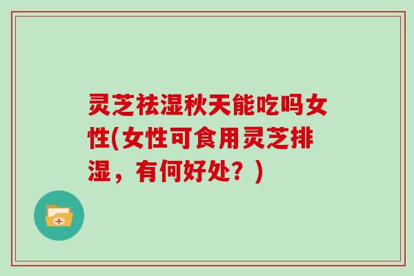 灵芝祛湿秋天能吃吗女性(女性可食用灵芝排湿,有何好处?) 灵芝祛湿秋天能吃吗女性(女性可食用灵芝排湿,有何好处?)
