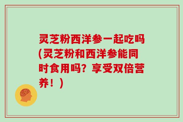 灵芝粉西洋参一起吃吗(灵芝粉和西洋参能同时食用吗?享受双倍营养!) 灵芝粉西洋参一起吃吗(灵芝粉和西洋参能同时食用吗?享受双倍营养!)
