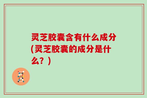 灵芝胶囊含有什么成分(灵芝胶囊的成分是什么?) 灵芝胶囊含有什么成分(灵芝胶囊的成分是什么?)
