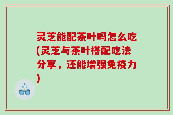 灵芝能配茶叶吗怎么吃(灵芝与茶叶搭配吃法分享,还能增强免疫力) 灵芝能配茶叶吗怎么吃(灵芝与茶叶搭配吃法分享,还能增强免疫力)