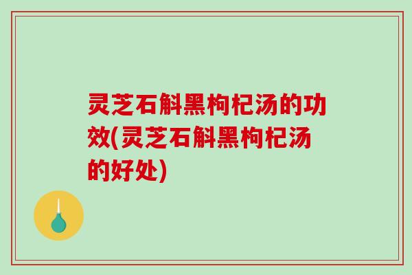 灵芝石斛黑枸杞汤的功效(灵芝石斛黑枸杞汤的好处) 灵芝石斛黑枸杞汤的功效(灵芝石斛黑枸杞汤的好处)