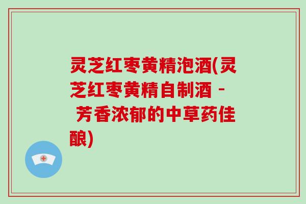 灵芝红枣黄精泡酒(灵芝红枣黄精自制酒 - 芳香浓郁的中草药佳酿) 灵芝红枣黄精泡酒(灵芝红枣黄精自制酒 - 芳香浓郁的中草药佳酿)