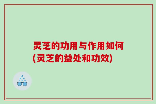 灵芝的功用与作用如何(灵芝的益处和功效) 灵芝的功用与作用如何(灵芝的益处和功效)