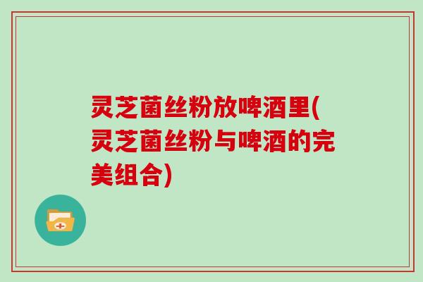 灵芝菌丝粉放啤酒里(灵芝菌丝粉与啤酒的完美组合)