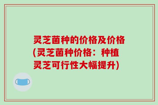 灵芝菌种的价格及价格(灵芝菌种价格:种植灵芝可行性大幅提升) 灵芝菌种的价格及价格(灵芝菌种价格:种植灵芝可行性大幅提升)