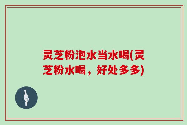 灵芝粉泡水当水喝(灵芝粉水喝,好处多多) 灵芝粉泡水当水喝(灵芝粉水喝,好处多多)