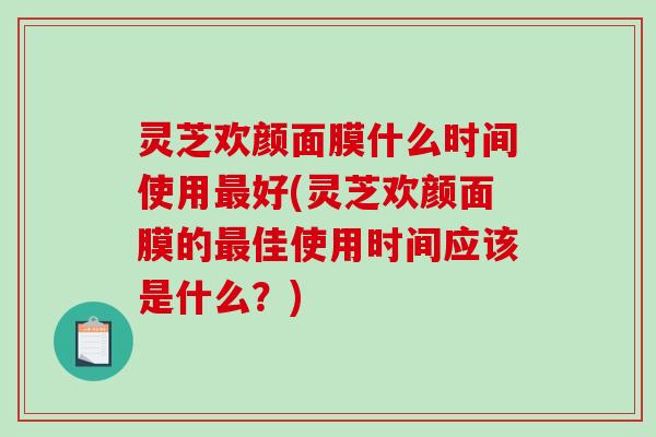 灵芝欢颜面膜什么时间使用好(灵芝欢颜面膜的佳使用时间应该是什么?) 灵芝欢颜面膜什么时间使用好(灵芝欢颜面膜的佳使用时间应该是什么?)