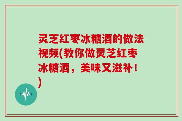 灵芝红枣冰糖酒的做法视频(教你做灵芝红枣冰糖酒，美味又滋补！)