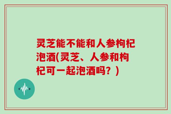 灵芝能不能和人参枸杞泡酒(灵芝、人参和枸杞可一起泡酒吗?) 灵芝能不能和人参枸杞泡酒(灵芝、人参和枸杞可一起泡酒吗?)