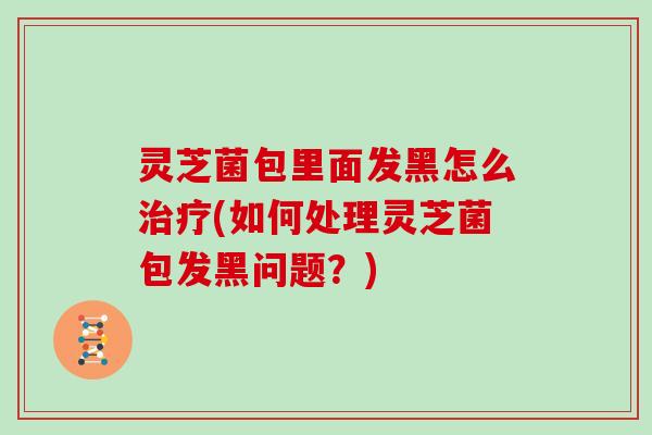 灵芝菌包里面发黑怎么(如何处理灵芝菌包发黑问题?) 灵芝菌包里面发黑怎么(如何处理灵芝菌包发黑问题?)