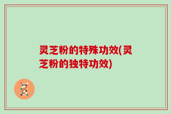 灵芝粉的特殊功效(灵芝粉的独特功效)