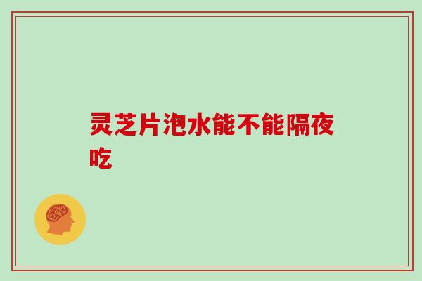 灵芝片泡水能不能隔夜吃 灵芝片泡水能不能隔夜吃