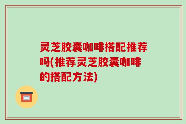 灵芝胶囊咖啡搭配推荐吗(推荐灵芝胶囊咖啡的搭配方法) 灵芝胶囊咖啡搭配推荐吗(推荐灵芝胶囊咖啡的搭配方法)