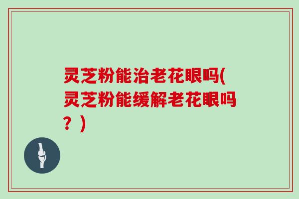 灵芝粉能老花眼吗(灵芝粉能缓解老花眼吗？)