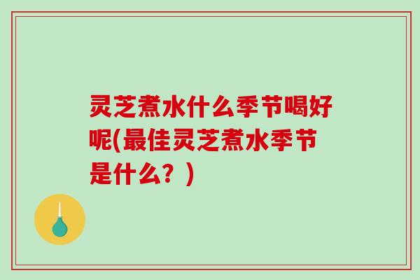 灵芝煮水什么季节喝好呢(佳灵芝煮水季节是什么?) 灵芝煮水什么季节喝好呢(佳灵芝煮水季节是什么?)