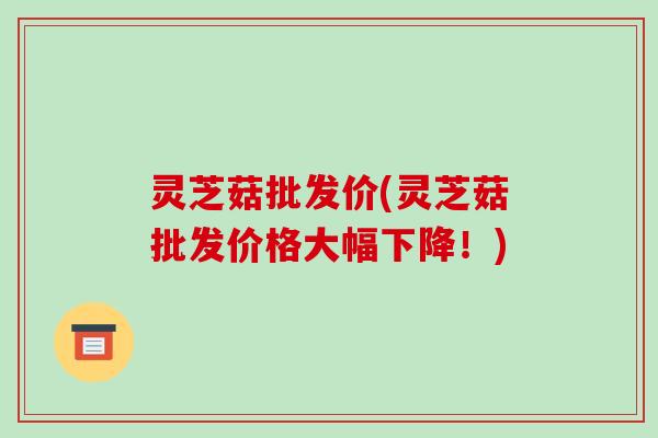 灵芝菇批发价(灵芝菇批发价格大幅下降!) 灵芝菇批发价(灵芝菇批发价格大幅下降!)
