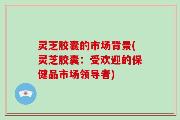 灵芝胶囊的市场背景(灵芝胶囊:受欢迎的保健品市场领导者) 灵芝胶囊的市场背景(灵芝胶囊:受欢迎的保健品市场领导者)