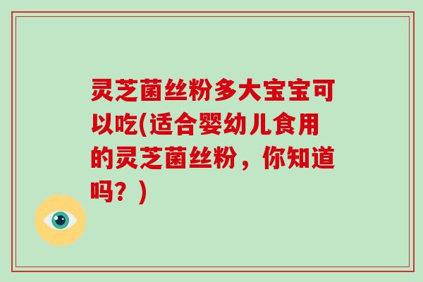 灵芝菌丝粉多大宝宝可以吃(适合婴幼儿食用的灵芝菌丝粉，你知道吗？)