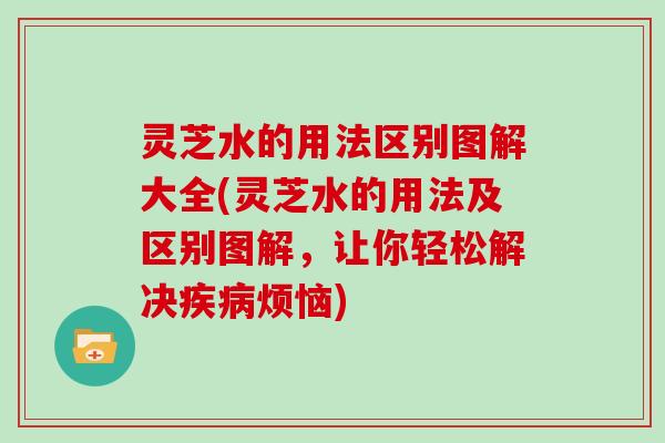 灵芝水的用法区别图解大全(灵芝水的用法及区别图解，让你轻松解决烦恼)
