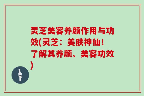 灵芝美容养颜作用与功效(灵芝:美肤神仙!了解其养颜、美容功效) 灵芝美容养颜作用与功效(灵芝:美肤神仙!了解其养颜、美容功效)