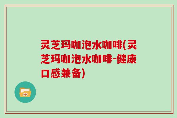 灵芝玛咖泡水咖啡(灵芝玛咖泡水咖啡-健康口感兼备) 灵芝玛咖泡水咖啡(灵芝玛咖泡水咖啡-健康口感兼备)