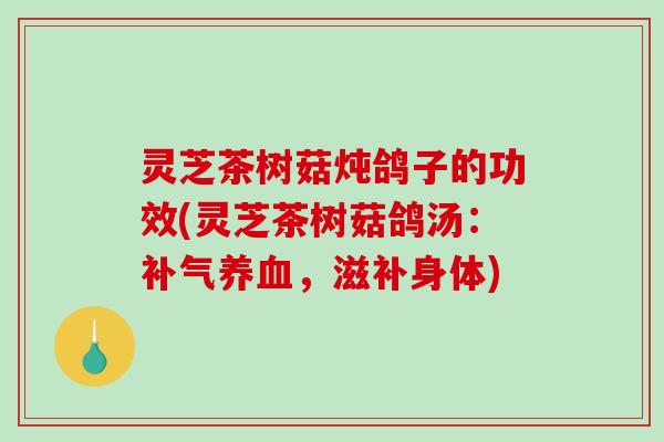 灵芝茶树菇炖鸽子的功效(灵芝茶树菇鸽汤:,滋补身体) 灵芝茶树菇炖鸽子的功效(灵芝茶树菇鸽汤:,滋补身体)