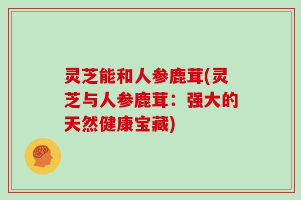 灵芝能和人参鹿茸(灵芝与人参鹿茸:强大的天然健康宝藏) 灵芝能和人参鹿茸(灵芝与人参鹿茸:强大的天然健康宝藏)