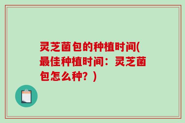 灵芝菌包的种植时间(佳种植时间:灵芝菌包怎么种?) 灵芝菌包的种植时间(佳种植时间:灵芝菌包怎么种?)