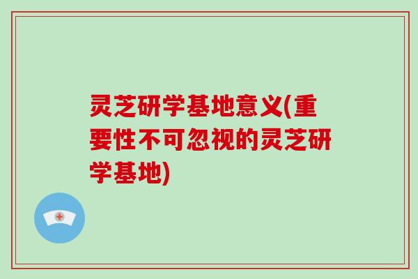 灵芝研学基地意义(重要性不可忽视的灵芝研学基地)