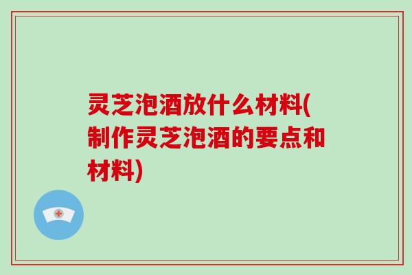 灵芝泡酒放什么材料(制作灵芝泡酒的要点和材料) 灵芝泡酒放什么材料(制作灵芝泡酒的要点和材料)