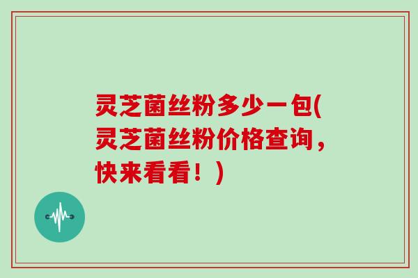 灵芝菌丝粉多少一包(灵芝菌丝粉价格查询,快来看看!) 灵芝菌丝粉多少一包(灵芝菌丝粉价格查询,快来看看!)