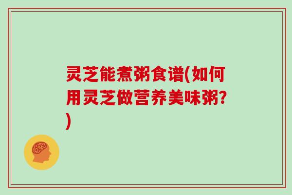 灵芝能煮粥食谱(如何用灵芝做营养美味粥?) 灵芝能煮粥食谱(如何用灵芝做营养美味粥?)